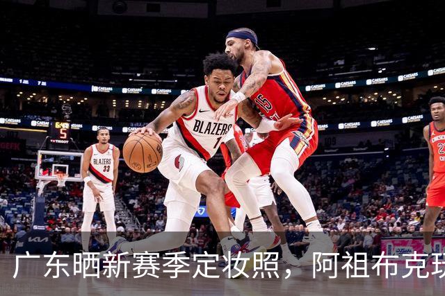 广东晒新赛季定妆照，阿祖布克玩梗，国青三少抢眼，崔永熙会整活